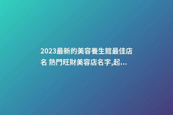 2023最新的美容養生館最佳店名 熱門旺財美容店名字,起名之家-第1張-店鋪起名-玄機派